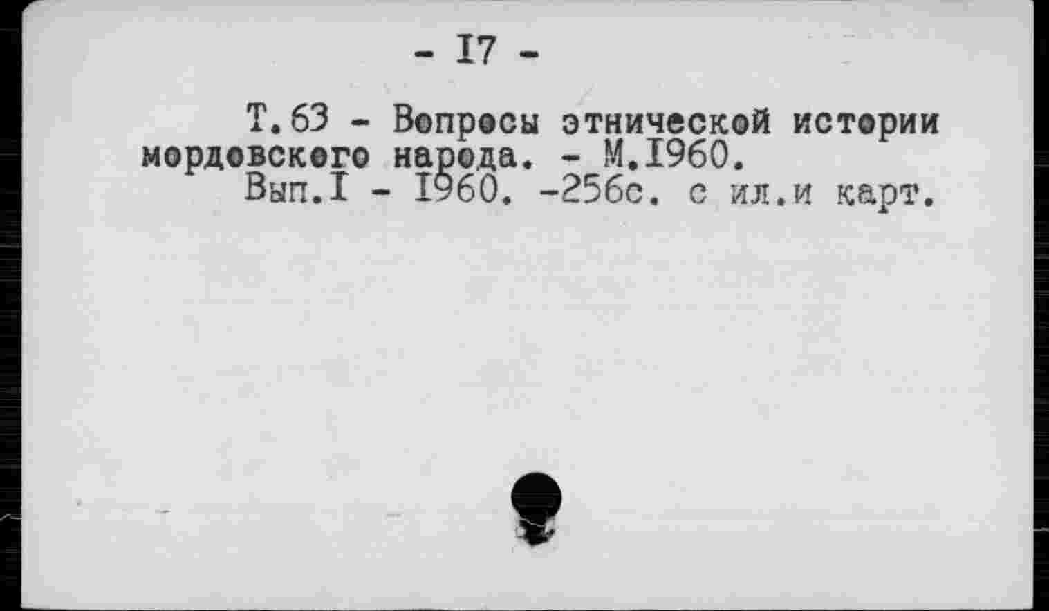 ﻿- 17 -
T.63 - Вопросы этнической истории мордовского народа. - M.I960.
Вып.1 - I960. -256с. с ил.и карт.